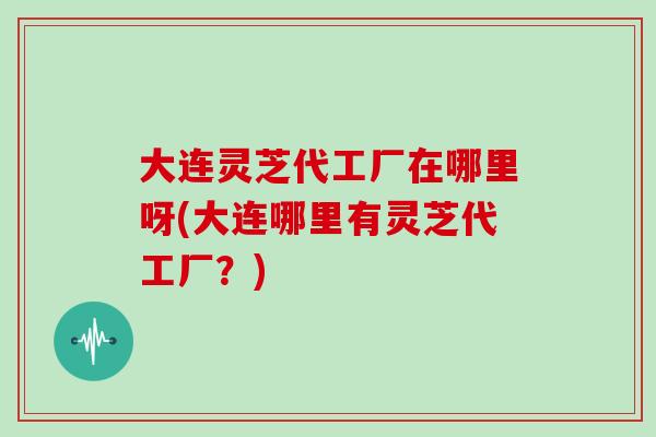 大连灵芝代工厂在哪里呀(大连哪里有灵芝代工厂?) 大连灵芝代工厂在哪里呀(大连哪里有灵芝代工厂?)