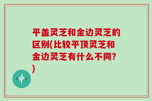 平盖灵芝和金边灵芝的区别(比较平顶灵芝和金边灵芝有什么不同？)