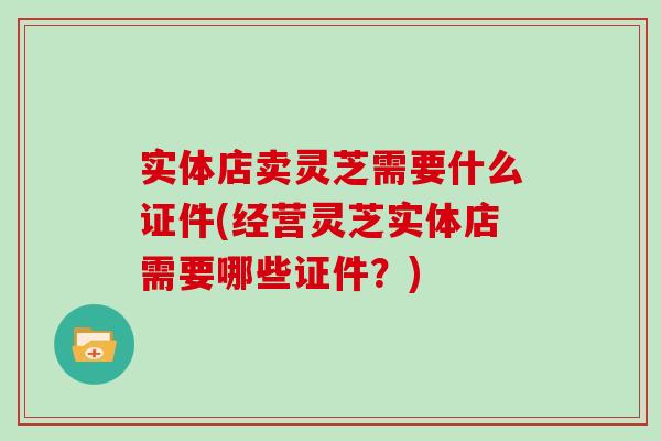 实体店卖灵芝需要什么证件(经营灵芝实体店需要哪些证件?) 实体店卖灵芝需要什么证件(经营灵芝实体店需要哪些证件?)