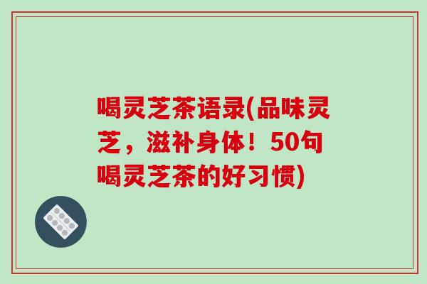 喝灵芝茶语录(品味灵芝，滋补身体！50句喝灵芝茶的好习惯)