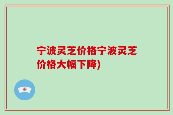 宁波灵芝价格宁波灵芝价格大幅下降) 宁波灵芝价格宁波灵芝价格大幅下降)
