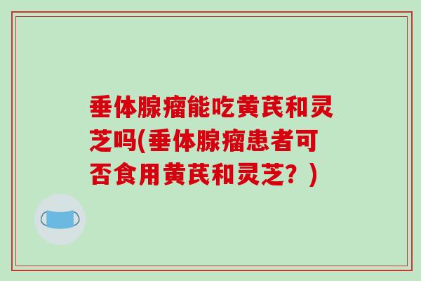 垂体腺瘤能吃黄芪和灵芝吗(垂体腺瘤患者可否食用黄芪和灵芝?) 垂体腺瘤能吃黄芪和灵芝吗(垂体腺瘤患者可否食用黄芪和灵芝?)