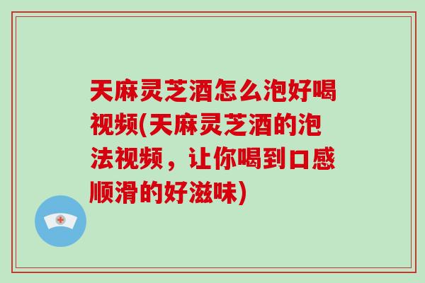 天麻灵芝酒怎么泡好喝视频(天麻灵芝酒的泡法视频，让你喝到口感顺滑的好滋味)