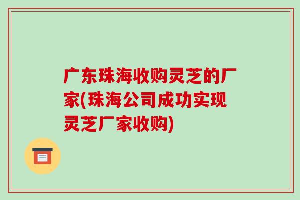 广东珠海收购灵芝的厂家(珠海公司成功实现灵芝厂家收购) 广东珠海收购灵芝的厂家(珠海公司成功实现灵芝厂家收购)