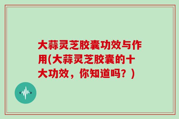 大蒜灵芝胶囊功效与作用(大蒜灵芝胶囊的十大功效,你知道吗?) 大蒜灵芝胶囊功效与作用(大蒜灵芝胶囊的十大功效,你知道吗?)