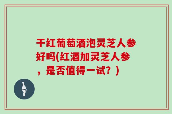 干红葡萄酒泡灵芝人参好吗(红酒加灵芝人参，是否值得一试？)