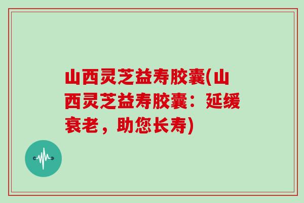 山西灵芝益寿胶囊(山西灵芝益寿胶囊:延缓,助您长寿) 山西灵芝益寿胶囊(山西灵芝益寿胶囊:延缓,助您长寿)