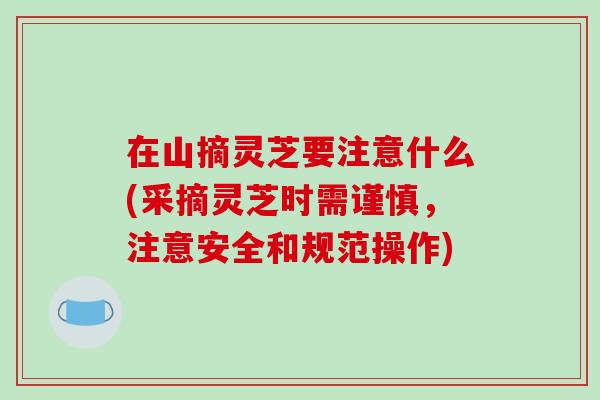 在山摘灵芝要注意什么(采摘灵芝时需谨慎，注意安全和规范操作)