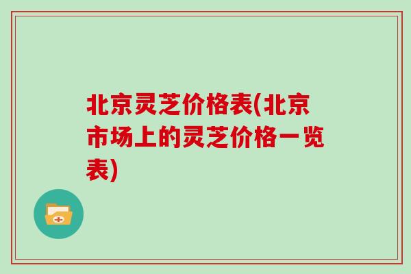 北京灵芝价格表(北京市场上的灵芝价格一览表) 北京灵芝价格表(北京市场上的灵芝价格一览表)