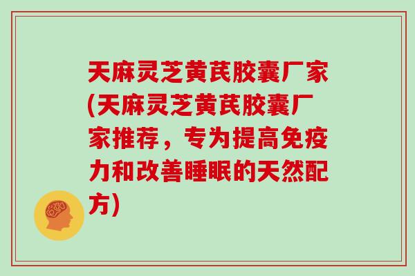 天麻灵芝黄芪胶囊厂家(天麻灵芝黄芪胶囊厂家推荐，专为提高免疫力和改善的天然配方)