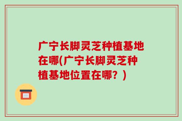 广宁长脚灵芝种植基地在哪(广宁长脚灵芝种植基地位置在哪?) 广宁长脚灵芝种植基地在哪(广宁长脚灵芝种植基地位置在哪?)