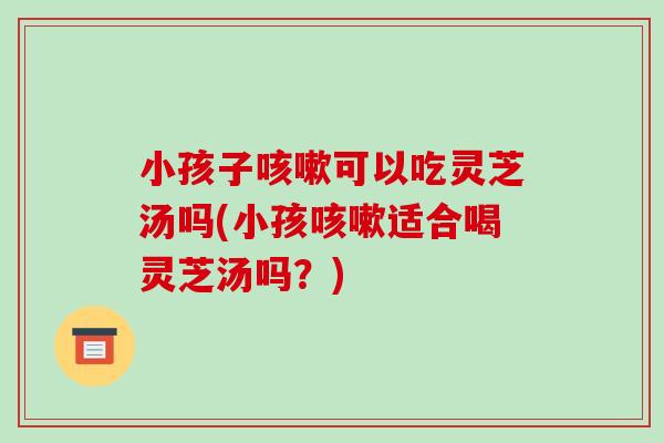 小孩子可以吃灵芝汤吗(小孩适合喝灵芝汤吗?) 小孩子可以吃灵芝汤吗(小孩适合喝灵芝汤吗?)