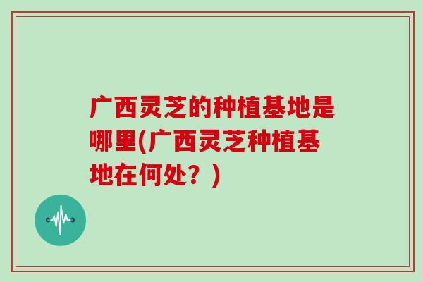 广西灵芝的种植基地是哪里(广西灵芝种植基地在何处?) 广西灵芝的种植基地是哪里(广西灵芝种植基地在何处?)