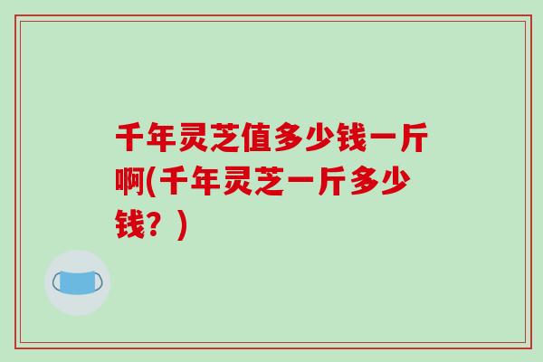千年灵芝值多少钱一斤啊(千年灵芝一斤多少钱?) 千年灵芝值多少钱一斤啊(千年灵芝一斤多少钱?)