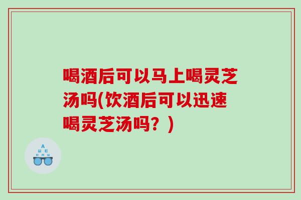 喝酒后可以马上喝灵芝汤吗(饮酒后可以迅速喝灵芝汤吗？)