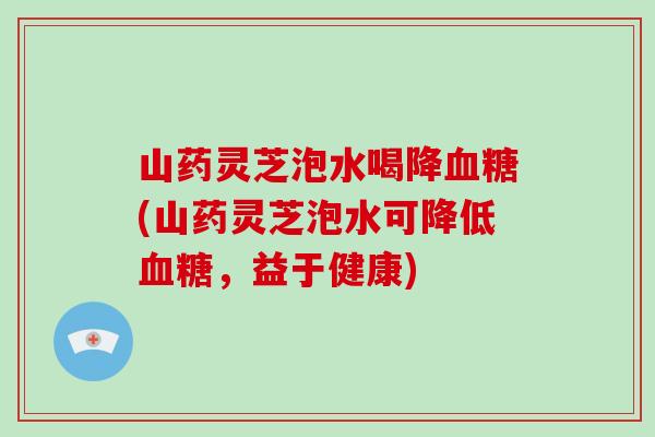 山药灵芝泡水喝降(山药灵芝泡水可降低，益于健康)