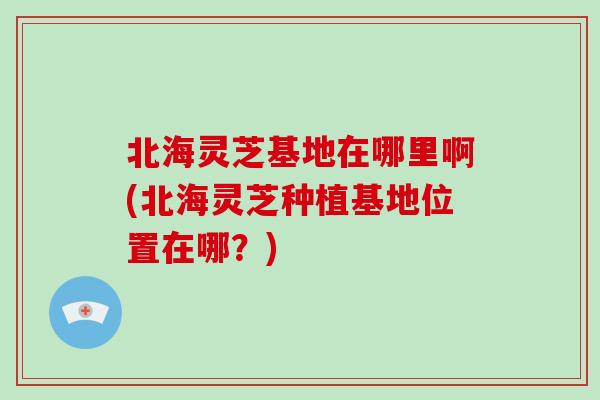 北海灵芝基地在哪里啊(北海灵芝种植基地位置在哪？)