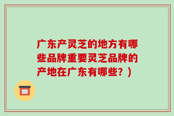 广东产灵芝的地方有哪些品牌重要灵芝品牌的产地在广东有哪些？)