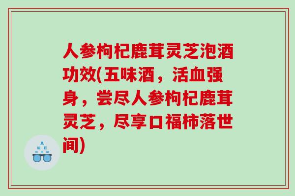 人参枸杞鹿茸灵芝泡酒功效(五味酒,活强身,尝尽人参枸杞鹿茸灵芝,尽享口福柿落世间) 人参枸杞鹿茸灵芝泡酒功效(五味酒,活强身,尝尽人参枸杞鹿茸灵芝,尽享口福柿落世间)