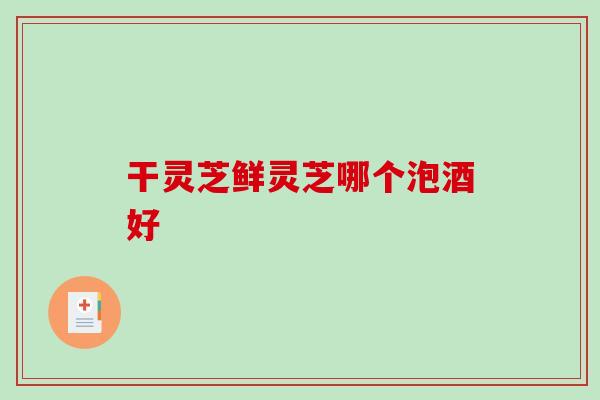 干灵芝鲜灵芝哪个泡酒好 干灵芝鲜灵芝哪个泡酒好