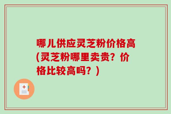 哪儿供应灵芝粉价格高(灵芝粉哪里卖贵?价格比较高吗?) 哪儿供应灵芝粉价格高(灵芝粉哪里卖贵?价格比较高吗?)