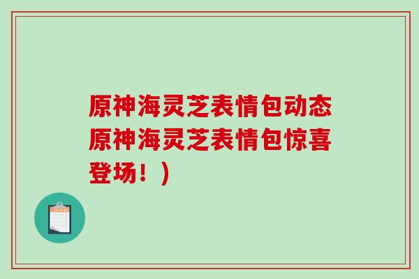 原神海灵芝表情包动态原神海灵芝表情包惊喜登场！)