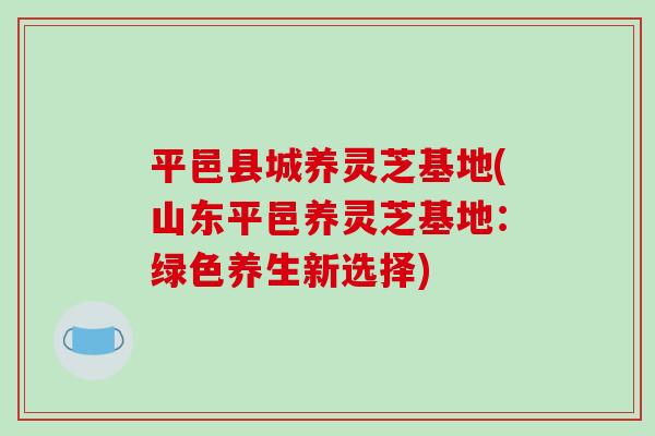 平邑县城养灵芝基地(山东平邑养灵芝基地:绿色养生新选择) 平邑县城养灵芝基地(山东平邑养灵芝基地:绿色养生新选择)