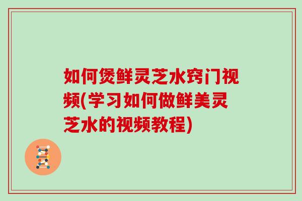 如何煲鲜灵芝水窍门视频(学习如何做鲜美灵芝水的视频教程) 如何煲鲜灵芝水窍门视频(学习如何做鲜美灵芝水的视频教程)
