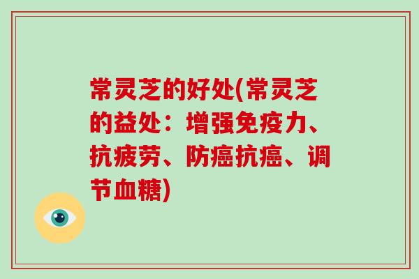 常灵芝的好处(常灵芝的益处:增强免疫力、、防抗、调节) 常灵芝的好处(常灵芝的益处:增强免疫力、、防抗、调节)