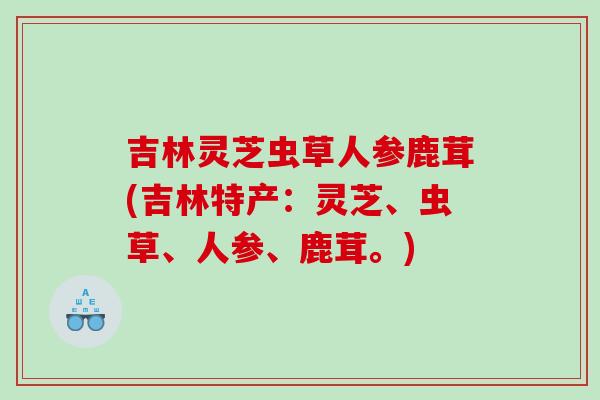 吉林灵芝虫草人参鹿茸(吉林特产:灵芝、虫草、人参、鹿茸。) 吉林灵芝虫草人参鹿茸(吉林特产:灵芝、虫草、人参、鹿茸。)
