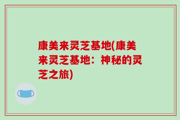 康美来灵芝基地(康美来灵芝基地：神秘的灵芝之旅)