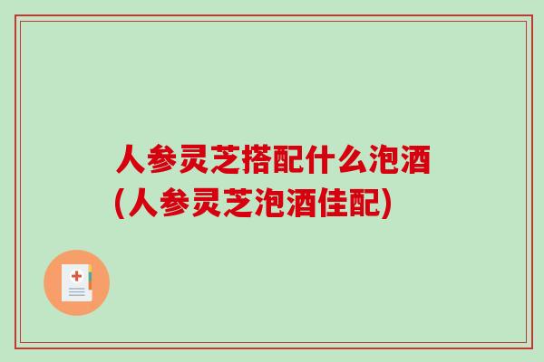 人参灵芝搭配什么泡酒(人参灵芝泡酒佳配) 人参灵芝搭配什么泡酒(人参灵芝泡酒佳配)