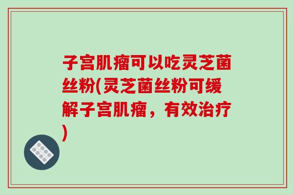 子宫可以吃灵芝菌丝粉(灵芝菌丝粉可缓解子宫,有效) 子宫可以吃灵芝菌丝粉(灵芝菌丝粉可缓解子宫,有效)