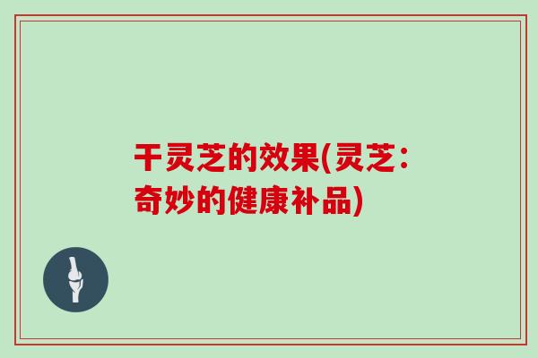 干灵芝的效果(灵芝:奇妙的健康补品) 干灵芝的效果(灵芝:奇妙的健康补品)