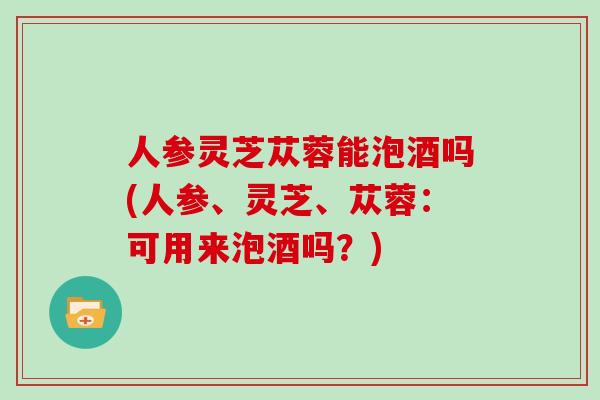 人参灵芝苁蓉能泡酒吗(人参、灵芝、苁蓉:可用来泡酒吗?) 人参灵芝苁蓉能泡酒吗(人参、灵芝、苁蓉:可用来泡酒吗?)