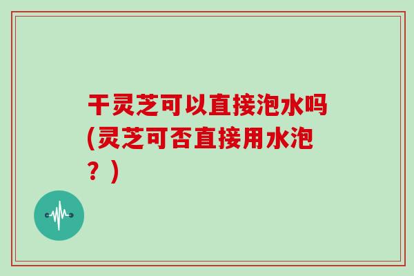 干灵芝可以直接泡水吗(灵芝可否直接用水泡?) 干灵芝可以直接泡水吗(灵芝可否直接用水泡?)