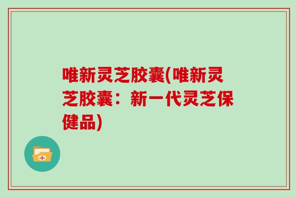 唯新灵芝胶囊(唯新灵芝胶囊：新一代灵芝保健品)