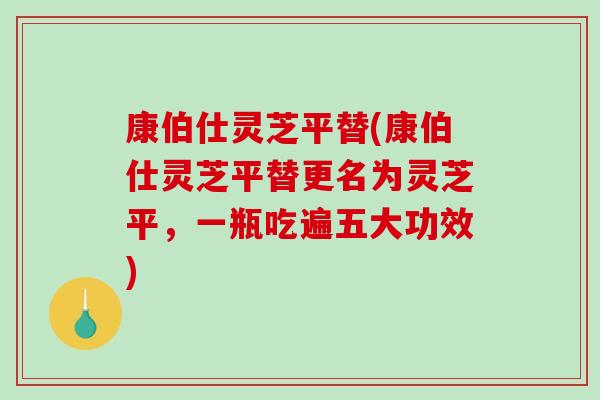 康伯仕灵芝平替(康伯仕灵芝平替更名为灵芝平,一瓶吃遍五大功效) 康伯仕灵芝平替(康伯仕灵芝平替更名为灵芝平,一瓶吃遍五大功效)