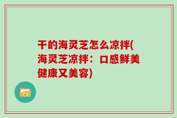 干的海灵芝怎么凉拌(海灵芝凉拌：口感鲜美健康又美容)