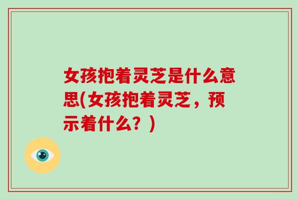 女孩抱着灵芝是什么意思(女孩抱着灵芝,预示着什么?) 女孩抱着灵芝是什么意思(女孩抱着灵芝,预示着什么?)