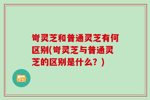 岢灵芝和普通灵芝有何区别(岢灵芝与普通灵芝的区别是什么？)