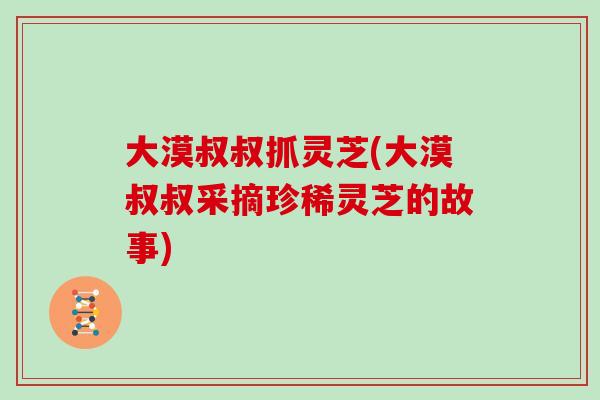 大漠叔叔抓灵芝(大漠叔叔采摘珍稀灵芝的故事) 大漠叔叔抓灵芝(大漠叔叔采摘珍稀灵芝的故事)