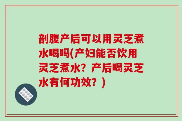 剖腹产后可以用灵芝煮水喝吗(产妇能否饮用灵芝煮水?产后喝灵芝水有何功效?) 剖腹产后可以用灵芝煮水喝吗(产妇能否饮用灵芝煮水?产后喝灵芝水有何功效?)