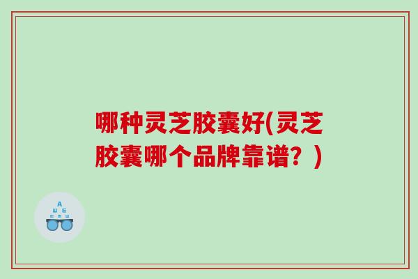 哪种灵芝胶囊好(灵芝胶囊哪个品牌靠谱?) 哪种灵芝胶囊好(灵芝胶囊哪个品牌靠谱?)