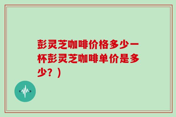 彭灵芝咖啡价格多少一杯彭灵芝咖啡单价是多少?) 彭灵芝咖啡价格多少一杯彭灵芝咖啡单价是多少?)