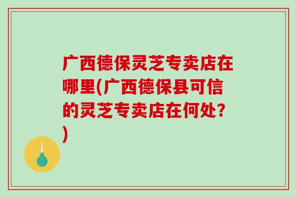 广西德保灵芝专卖店在哪里(广西德保县可信的灵芝专卖店在何处?) 广西德保灵芝专卖店在哪里(广西德保县可信的灵芝专卖店在何处?)