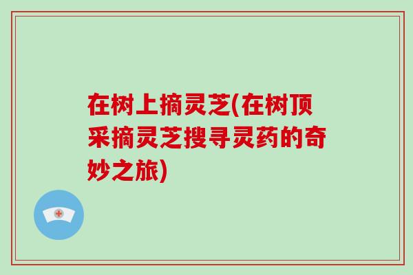 在树上摘灵芝(在树顶采摘灵芝搜寻灵药的奇妙之旅)