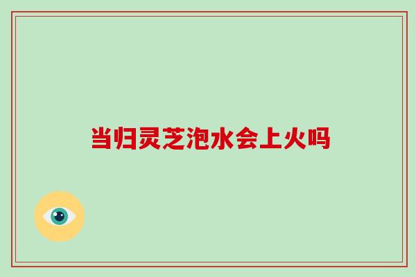 当归灵芝泡水会上火吗