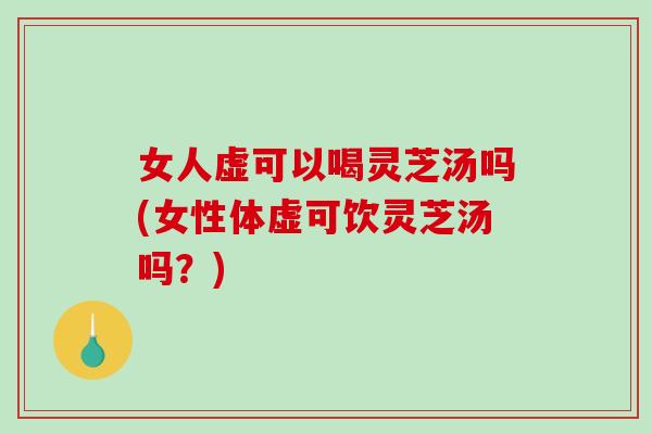 女人虚可以喝灵芝汤吗(女性体虚可饮灵芝汤吗？)