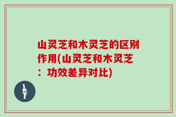 山灵芝和木灵芝的区别作用(山灵芝和木灵芝：功效差异对比)